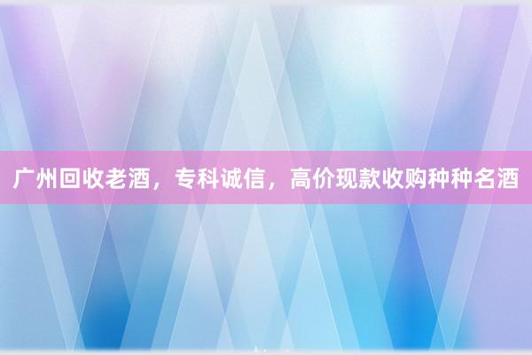 广州回收老酒，专科诚信，高价现款收购种种名酒