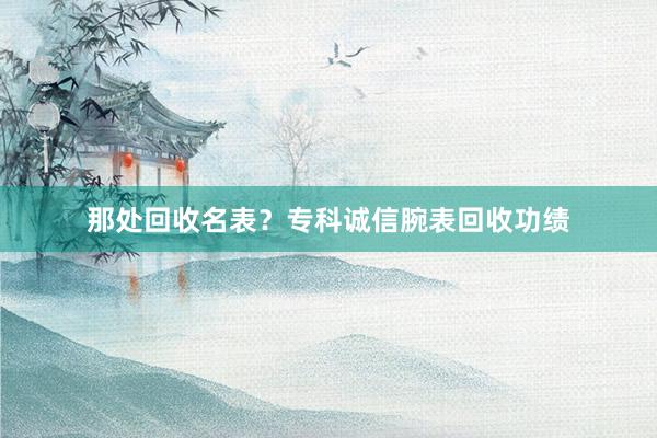那处回收名表？专科诚信腕表回收功绩