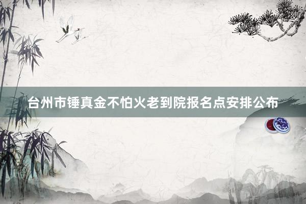 台州市锤真金不怕火老到院报名点安排公布