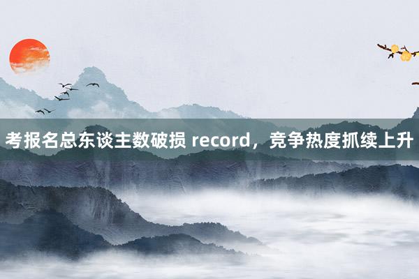 考报名总东谈主数破损 record，竞争热度抓续上升