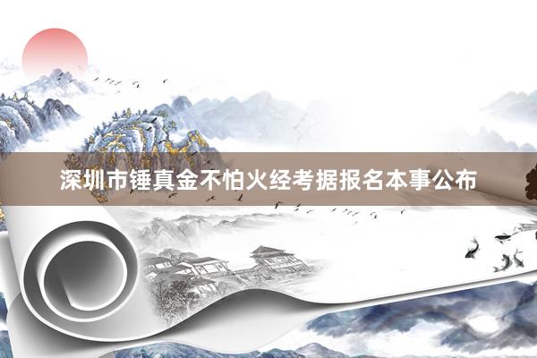 深圳市锤真金不怕火经考据报名本事公布