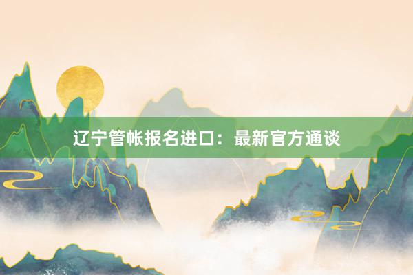 辽宁管帐报名进口：最新官方通谈
