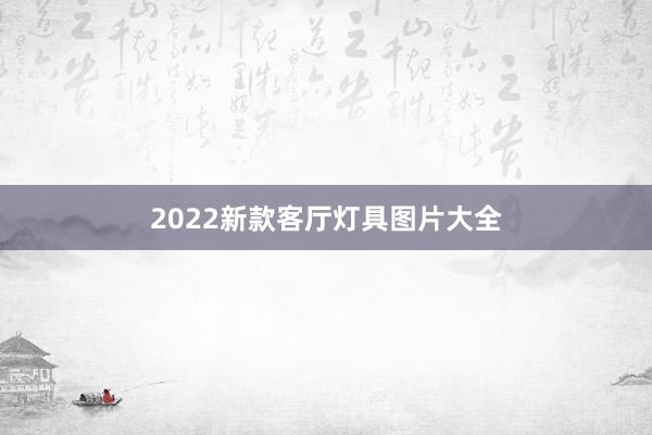 2022新款客厅灯具图片大全