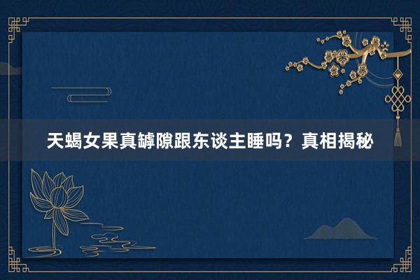 天蝎女果真罅隙跟东谈主睡吗？真相揭秘