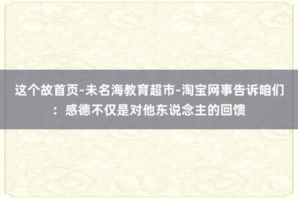 这个故首页-未名海教育超市-淘宝网事告诉咱们：感德不仅是对他东说念主的回馈