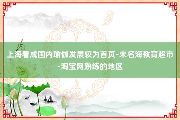上海看成国内瑜伽发展较为首页-未名海教育超市-淘宝网熟练的地区