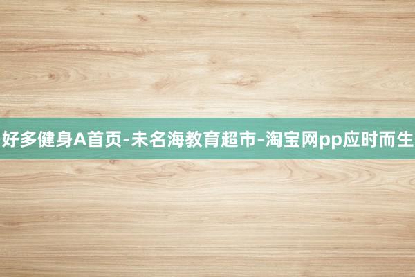 好多健身A首页-未名海教育超市-淘宝网pp应时而生