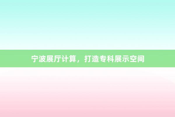宁波展厅计算，打造专科展示空间